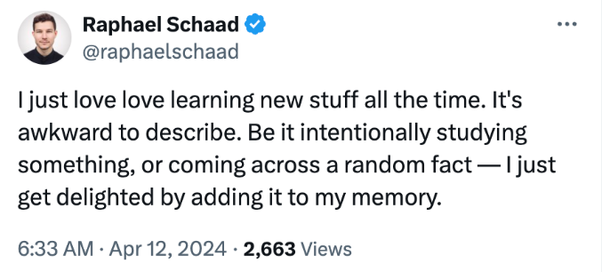 Tweet by @raphaelschaad: I just love love learning new stuff all the time. It's awkward to describe. Be it intentionally studying something, or coming across a random fact — I just get delighted by adding it to my memory.