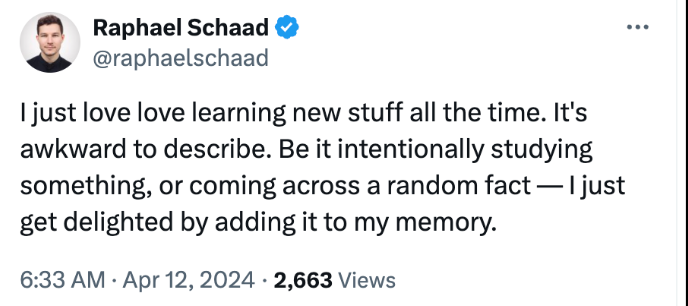 Tweet by @raphaelschaad: I just love love learning new stuff all the time. It's awkward to describe. Be it intentionally studying something, or coming across a random fact — I just get delighted by adding it to my memory.